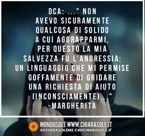 Non avevo sicuramente qualcosa di solido a cui aggrapparmi, per questo la mia salvezza fu l'anoressia: un linguaggio che mi permise goffamente di gridare una richiesta di aiuto (inconsciamente). 