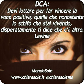 Devi lottare per far vincere la voce positiva, quella che nonostante lo schifo che stai vivendo, disperatamente ti dice che c'è altro. E non la comprendi appieno, ma ti dice che  quella non è la fine, non è per sempre: devi chiedere aiuto. Chiedi aiuto, e ti sentirai in bilico: tra le ferite ancora fresche e un nuovo giorno. Attenta, quando le ferite non sembreranno invalidanti, la voce positiva sembrerà più lontana, meno disperata e non la riconoscerai. In realtà  la stai respingendo, perché è nella solitudine che ti sei sentita forte: Per pochi istanti, a un prezzo troppo caro. Tieni sempre a mente che il percorso per la vita è una strada, ogni passo è un mattoncino, anche quando ti senti ferma non dubitarne mai.  Parla, chiedi aiuto, cerca il confronto, la vergogna è una scusa, non dargli retta. Il cibo non ti dà risposte, non allontana le domande che ti fai, fa disperare la voce positiva e dunque da capo: lo sforzo per ascoltarla, la fatica di toccare il fondo, per poi rialzarsi, e di nuovo nascondersi, sentirsi soli. È una ruota, che mal di testa, che nausea, che inutilità. Procedi, invece, rinuncia al dolore inutile, incontrerai tante mani, tante voci, e non ti sentirai più schiacciata dalla sofferenza, ma il dolore diventerà tuo alleato. lo riconoscerai come una porta da aprire e da attraversare...Non perdere mai la voglia  di vivere, in fondo è sempre stata dentro di te, ascoltati.